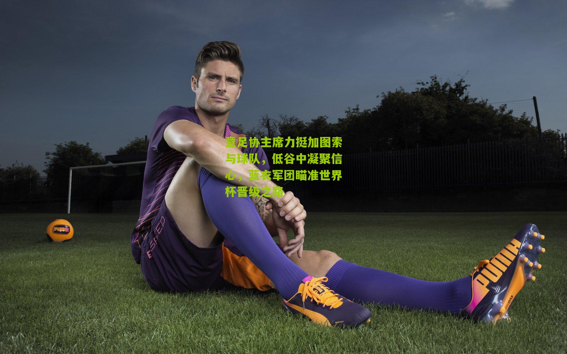 意足协主席力挺加图索与球队,低谷中凝聚信心,蓝衣军团瞄准世界杯晋级之路